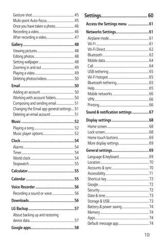 10
Gesture shot..................................................................45
Multi-point Auto-focus...........................................45
Once you have taken a photo..............................46
Recording a video........................................................46
After recording a video............................................47
Gallery......................................................48
Viewing pictures..........................................................48
Editing photos..............................................................48
Setting wallpaper........................................................48
Zooming in and out...................................................49
Playing a video..............................................................49
Deleting photos/videos...........................................50
Email.........................................................50
Adding an account.....................................................50
Working with account folders.............................50
Composing and sending email............................51
Changing the Email app general settings....51
Deleting an email account.....................................51
Music........................................................52
Playing a song...............................................................52
Music player options.................................................52
Clock.........................................................54
Alarms...............................................................................54
Timer...................................................................................54
World clock.....................................................................54
Stopwatch.......................................................................55
Calculator.................................................55
Calendar...................................................55
Voice Recorder.........................................56
Recording a sound or voice...................................56
Downloads................................................56
LG Backup.................................................57
About backing up and restoring
device data......................................................................57
Google apps..............................................58
Settings....................................... 60
Access the Settings menu ......................61
Networks Settings...................................61
Airplane mode...............................................................61
Wi-Fi...................................................................................61
Wi-Fi Direct....................................................................62
Bluetooth.........................................................................62
Mobile data.....................................................................64
Call.......................................................................................64
USB tethering...............................................................65
Wi-Fi hotspot................................................................65
Bluetooth tethering...................................................65
Help.....................................................................................65
Mobile networks.........................................................66
VPN.....................................................................................66
Printing..............................................................................66
..................67
Display settings .......................................68
Home screen..................................................................68
Lock screen.....................................................................68
Home touch buttons................................................69
More display settings...............................................69
General settings.......................................69
Language & keyboard...............................................69
Location............................................................................70
Accounts & sync..........................................................70
Accessibility....................................................................71
Shortcut key..................................................................72
Google...............................................................................72
Security.............................................................................72
Date & time....................................................................73
Storage & USB..............................................................73
Battery & power saving..........................................74
Memory............................................................................74
Apps....................................................................................74
Default message app................................................74
 