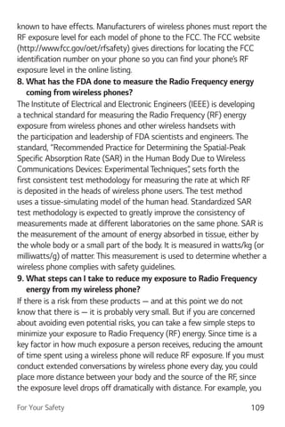 For Your Safety 109
known to have effects. Manufacturers of wireless phones must report the
RF exposure level for each model of phone to the FCC. The FCC website
(http://www.fcc.gov/oet/rfsafety) gives directions for locating the FCC
identification number on your phone so you can find your phone’s RF
exposure level in the online listing.
8. What has the FDA done to measure the Radio Frequency energy
coming from wireless phones?
The Institute of Electrical and Electronic Engineers (IEEE) is developing
a technical standard for measuring the Radio Frequency (RF) energy
exposure from wireless phones and other wireless handsets with
the participation and leadership of FDA scientists and engineers. The
standard, “Recommended Practice for Determining the Spatial-Peak
Specific Absorption Rate (SAR) in the Human Body Due to Wireless
Communications Devices: Experimental Techniques”, sets forth the
first consistent test methodology for measuring the rate at which RF
is deposited in the heads of wireless phone users. The test method
uses a tissue-simulating model of the human head. Standardized SAR
test methodology is expected to greatly improve the consistency of
measurements made at different laboratories on the same phone. SAR is
the measurement of the amount of energy absorbed in tissue, either by
the whole body or a small part of the body. It is measured in watts/kg (or
milliwatts/g) of matter. This measurement is used to determine whether a
wireless phone complies with safety guidelines.
9. What steps can I take to reduce my exposure to Radio Frequency
energy from my wireless phone?
If there is a risk from these products — and at this point we do not
know that there is — it is probably very small. But if you are concerned
about avoiding even potential risks, you can take a few simple steps to
minimize your exposure to Radio Frequency (RF) energy. Since time is a
key factor in how much exposure a person receives, reducing the amount
of time spent using a wireless phone will reduce RF exposure. If you must
conduct extended conversations by wireless phone every day, you could
place more distance between your body and the source of the RF, since
the exposure level drops off dramatically with distance. For example, you
 