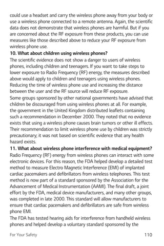 For Your Safety 110
could use a headset and carry the wireless phone away from your body or
use a wireless phone connected to a remote antenna. Again, the scientific
data does not demonstrate that wireless phones are harmful. But if you
are concerned about the RF exposure from these products, you can use
measures like those described above to reduce your RF exposure from
wireless phone use.
10. What about children using wireless phones?
The scientific evidence does not show a danger to users of wireless
phones, including children and teenagers. If you want to take steps to
lower exposure to Radio Frequency (RF) energy, the measures described
above would apply to children and teenagers using wireless phones.
Reducing the time of wireless phone use and increasing the distance
between the user and the RF source will reduce RF exposure.
Some groups sponsored by other national governments have advised that
children be discouraged from using wireless phones at all. For example,
the government in the United Kingdom distributed leaflets containing
such a recommendation in December 2000. They noted that no evidence
exists that using a wireless phone causes brain tumors or other ill effects.
Their recommendation to limit wireless phone use by children was strictly
precautionary; it was not based on scientific evidence that any health
hazard exists.
11. What about wireless phone interference with medical equipment?
Radio Frequency (RF) energy from wireless phones can interact with some
electronic devices. For this reason, the FDA helped develop a detailed test
method to measure Electro Magnetic Interference (EMI) of implanted
cardiac pacemakers and defibrillators from wireless telephones. This test
method is now part of a standard sponsored by the Association for the
Advancement of Medical Instrumentation (AAMI). The final draft, a joint
effort by the FDA, medical device manufacturers, and many other groups,
was completed in late 2000. This standard will allow manufacturers to
ensure that cardiac pacemakers and defibrillators are safe from wireless
phone EMI.
The FDA has tested hearing aids for interference from handheld wireless
phones and helped develop a voluntary standard sponsored by the
 