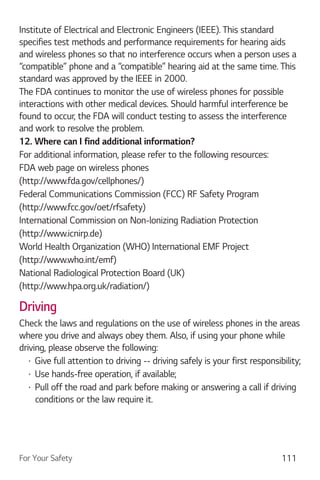 For Your Safety 111
Institute of Electrical and Electronic Engineers (IEEE). This standard
specifies test methods and performance requirements for hearing aids
and wireless phones so that no interference occurs when a person uses a
“compatible” phone and a “compatible” hearing aid at the same time. This
standard was approved by the IEEE in 2000.
The FDA continues to monitor the use of wireless phones for possible
interactions with other medical devices. Should harmful interference be
found to occur, the FDA will conduct testing to assess the interference
and work to resolve the problem.
12. Where can I find additional information?
For additional information, please refer to the following resources:
FDA web page on wireless phones
(http://www.fda.gov/cellphones/)
Federal Communications Commission (FCC) RF Safety Program
(http://www.fcc.gov/oet/rfsafety)
International Commission on Non-lonizing Radiation Protection
(http://www.icnirp.de)
World Health Organization (WHO) International EMF Project
(http://www.who.int/emf)
National Radiological Protection Board (UK)
(http://www.hpa.org.uk/radiation/)
Driving
Check the laws and regulations on the use of wireless phones in the areas
where you drive and always obey them. Also, if using your phone while
driving, please observe the following:
Give full attention to driving -- driving safely is your first responsibility;
Use hands-free operation, if available;
Pull off the road and park before making or answering a call if driving
conditions or the law require it.
 