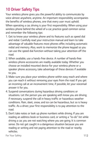 For Your Safety 112
10 Driver Safety Tips
Your wireless phone gives you the powerful ability to communicate by
voice almost anywhere, anytime. An important responsibility accompanies
the benefits of wireless phones, one that every user must uphold.
When operating a car, driving is your first responsibility. When using your
wireless phone behind the wheel of a car, practice good common sense
and remember the following tips:
1. Get to know your wireless phone and its features such as speed dial
and redial. Carefully read your instruction manual and learn to take
advantage of valuable features most phones offer, including automatic
redial and memory. Also, work to memorize the phone keypad so you
can use the speed dial function without taking your attention off the
road.
2. When available, use a hands-free device. A number of hands-free
wireless phone accessories are readily available today. Whether you
choose an installed mounted device for your wireless phone or a
speaker phone accessory, take advantage of these devices if available
to you.
3. Make sure you place your wireless phone within easy reach and where
you can reach it without removing your eyes from the road. If you get
an incoming call at an inconvenient time, if possible, let your voicemail
answer it for you.
4. Suspend conversations during hazardous driving conditions or
situations. Let the person you are speaking with know you are driving;
if necessary, suspend the call in heavy traffic or hazardous weather
conditions. Rain, sleet, snow, and ice can be hazardous, but so is heavy
traffic. As a driver, your first responsibility is to pay attention to the
road.
5. Don’t take notes or look up phone numbers while driving. If you are
reading an address book or business card, or writing a “to-do” list while
driving a car, you are not watching where you are going. It is common
sense. Do not get caught in a dangerous situation because you are
reading or writing and not paying attention to the road or nearby
vehicles.
 