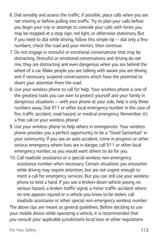 For Your Safety 113
6. Dial sensibly and assess the traffic; if possible, place calls when you are
not moving or before pulling into traffic. Try to plan your calls before
you begin your trip or attempt to coincide your calls with times you
may be stopped at a stop sign, red light, or otherwise stationary. But
if you need to dial while driving, follow this simple tip -- dial only a few
numbers, check the road and your mirrors, then continue.
7. Do not engage in stressful or emotional conversations that may be
distracting. Stressful or emotional conversations and driving do not
mix; they are distracting and even dangerous when you are behind the
wheel of a car. Make people you are talking with aware you are driving
and if necessary, suspend conversations which have the potential to
divert your attention from the road.
8. Use your wireless phone to call for help. Your wireless phone is one of
the greatest tools you can own to protect yourself and your family in
dangerous situations -- with your phone at your side, help is only three
numbers away. Dial 911 or other local emergency number in the case of
fire, traffic accident, road hazard, or medical emergency. Remember, it’s
a free call on your wireless phone!
9. Use your wireless phone to help others in emergencies. Your wireless
phone provides you a perfect opportunity to be a “Good Samaritan” in
your community. If you see an auto accident, crime in progress or other
serious emergency where lives are in danger, call 911 or other local
emergency number, as you would want others to do for you.
10. Call roadside assistance or a special wireless non-emergency
assistance number when necessary. Certain situations you encounter
while driving may require attention, but are not urgent enough to
merit a call for emergency services. But you can still use your wireless
phone to lend a hand. If you see a broken-down vehicle posing no
serious hazard, a broken traffic signal, a minor traffic accident where
no one appears injured or a vehicle you know to be stolen, call
roadside assistance or other special non-emergency wireless number.
The above tips are meant as general guidelines. Before deciding to use
your mobile device while operating a vehicle, it is recommended that
you consult your applicable jurisdiction’s local laws or other regulations
 
