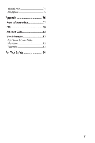 11
Backup & reset.............................................................74
About phone..................................................................75
Appendix..................................... 76
Phone software update ...........................77
FAQ...........................................................78
Anti-Theft Guide......................................82
More information.....................................83
Open Source Software Notice
Information.....................................................................83
Trademarks.....................................................................83
For Your Safety........................... 84
 