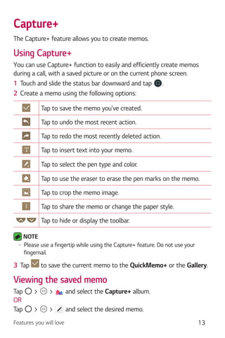 Features you will love 13
Capture+
The Capture+ feature allows you to create memos.
Using Capture+
You can use Capture+ function to easily and efficiently create memos
during a call, with a saved picture or on the current phone screen.
1 Touch and slide the status bar downward and tap .
2 Create a memo using the following options:
Tap to save the memo you've created.
Tap to undo the most recent action.
Tap to redo the most recently deleted action.
Tap to insert text into your memo.
Tap to select the pen type and color.
Tap to use the eraser to erase the pen marks on the memo.
Tap to crop the memo image.
Tap to share the memo or change the paper style.
Tap to hide or display the toolbar.
NOTE
Please use a fingertip while using the Capture+ feature. Do not use your
fingernail.
3 Tap to save the current memo to the QuickMemo+ or the Gallery.
Viewing the saved memo
Tap > > and select the Capture+ album.
OR
Tap > > and select the desired memo.
 