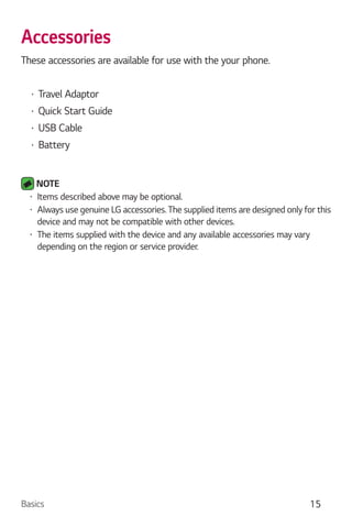 Basics 15
Accessories
These accessories are available for use with the your phone.
Travel Adaptor
Quick Start Guide
USB Cable
Battery
NOTE
Items described above may be optional.
Always use genuine LG accessories. The supplied items are designed only for this
device and may not be compatible with other devices.
The items supplied with the device and any available accessories may vary
depending on the region or service provider.
 