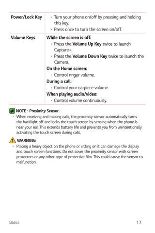 Basics 17
Power/Lock Key Turn your phone on/off by pressing and holding
this key.
Press once to turn the screen on/off.
Volume Keys While the screen is off:
Press the Volume Up Key twice to launch
Capture+.
Press the Volume Down Key twice to launch the
Camera.
On the Home screen:
Control ringer volume.
During a call:
Control your earpiece volume.
When playing audio/video:
Control volume continuously.
NOTE : Proximity Sensor
When receiving and making calls, the proximity sensor automatically turns
the backlight off and locks the touch screen by sensing when the phone is
near your ear. This extends battery life and prevents you from unintentionally
activating the touch screen during calls.
WARNING
Placing a heavy object on the phone or sitting on it can damage the display
and touch screen functions. Do not cover the proximity sensor with screen
protectors or any other type of protective film. This could cause the sensor to
malfunction.
 