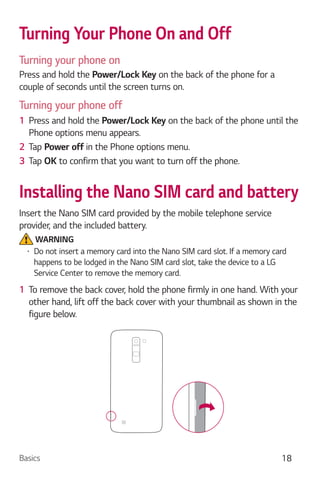 Basics 18
Turning Your Phone On and Off
Turning your phone on
Press and hold the Power/Lock Key on the back of the phone for a
couple of seconds until the screen turns on.
Turning your phone off
1 Press and hold the Power/Lock Key on the back of the phone until the
Phone options menu appears.
2 Tap Power off in the Phone options menu.
3 Tap OK to confirm that you want to turn off the phone.
Installing the Nano SIM card and battery
Insert the Nano SIM card provided by the mobile telephone service
provider, and the included battery.
WARNING
Do not insert a memory card into the Nano SIM card slot. If a memory card
happens to be lodged in the Nano SIM card slot, take the device to a LG
Service Center to remove the memory card.
1 To remove the back cover, hold the phone firmly in one hand. With your
other hand, lift off the back cover with your thumbnail as shown in the
figure below.
 