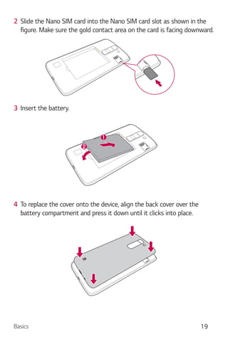 Basics 19
2 Slide the Nano SIM card into the Nano SIM card slot as shown in the
figure. Make sure the gold contact area on the card is facing downward.
3 Insert the battery.
4 To replace the cover onto the device, align the back cover over the
battery compartment and press it down until it clicks into place.
 