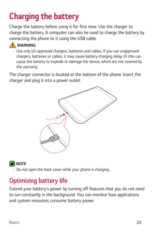 Basics 20
Charging the battery
Charge the battery before using it for first time. Use the charger to
charge the battery. A computer can also be used to charge the battery by
connecting the phone to it using the USB cable.
WARNING
Use only LG-approved chargers, batteries and cables. If you use unapproved
chargers, batteries or cables, it may cause battery charging delay. Or this can
cause the battery to explode or damage the device, which are not covered by
the warranty.
The charger connector is located at the bottom of the phone. Insert the
charger and plug it into a power outlet.
NOTE
Do not open the back cover while your phone is charging.
Optimizing battery life
Extend your battery's power by turning off features that you do not need
to run constantly in the background. You can monitor how applications
and system resources consume battery power.
 