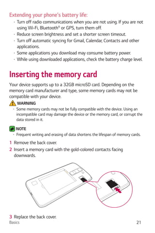 Basics 21
Extending your phone's battery life:
Turn off radio communications when you are not using. If you are not
using Wi-Fi, Bluetooth or GPS, turn them off.
Reduce screen brightness and set a shorter screen timeout.
Turn off automatic syncing for Gmail, Calendar, Contacts and other
applications.
Some applications you download may consume battery power.
While using downloaded applications, check the battery charge level.
Inserting the memory card
Your device supports up to a 32GB microSD card. Depending on the
memory card manufacturer and type, some memory cards may not be
compatible with your device.
WARNING
Some memory cards may not be fully compatible with the device. Using an
incompatible card may damage the device or the memory card, or corrupt the
data stored in it.
NOTE
Frequent writing and erasing of data shortens the lifespan of memory cards.
1 Remove the back cover.
2 Insert a memory card with the gold-colored contacts facing
downwards.
3 Replace the back cover.
 