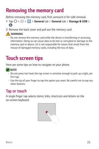 Basics 22
Removing the memory card
Before removing the memory card, first unmount it for safe removal.
1 Tap > > > General tab > General tab > Storage & USB >
.
2 Remove the back cover and pull out the memory card.
WARNING
Do not remove the memory card while the device is transferring or accessing
information. Doing so can cause data to be lost or corrupted or damage to the
memory card or device. LG is not responsible for losses that result from the
misuse of damaged memory cards, including the loss of data.
Touch screen tips
Here are some tips on how to navigate on your phone.
NOTE
Do not press too hard; the tap screen is sensitive enough to pick up a light, yet
firm tap.
Use the tip of your finger to tap the option you want. Be careful not to tap any
other buttons.
Tap or touch
A single finger tap selects items, links, shortcuts and letters on the
on-screen keyboard.
 