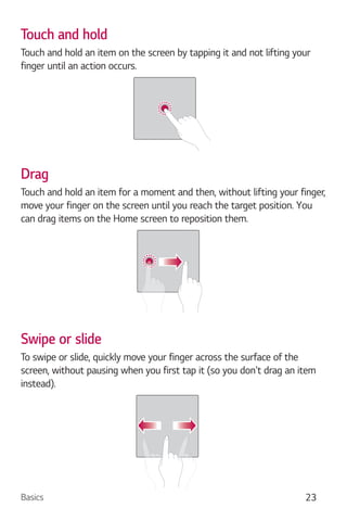 Basics 23
Touch and hold
Touch and hold an item on the screen by tapping it and not lifting your
finger until an action occurs.
Drag
Touch and hold an item for a moment and then, without lifting your finger,
move your finger on the screen until you reach the target position. You
can drag items on the Home screen to reposition them.
Swipe or slide
To swipe or slide, quickly move your finger across the surface of the
screen, without pausing when you first tap it (so you don't drag an item
instead).
 