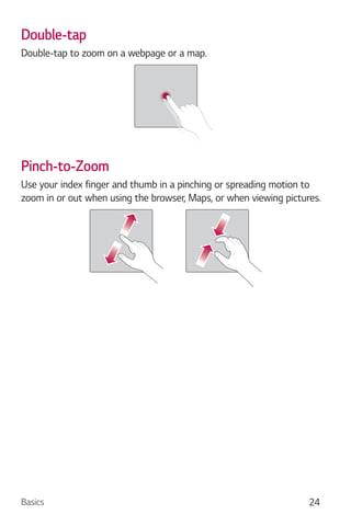 Basics 24
Double-tap
Double-tap to zoom on a webpage or a map.
Pinch-to-Zoom
Use your index finger and thumb in a pinching or spreading motion to
zoom in or out when using the browser, Maps, or when viewing pictures.
 