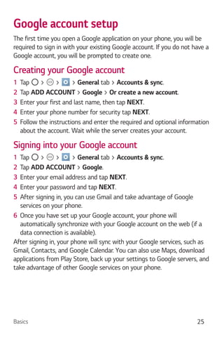 Basics 25
Google account setup
The first time you open a Google application on your phone, you will be
required to sign in with your existing Google account. If you do not have a
Google account, you will be prompted to create one.
Creating your Google account
1 Tap > > > General tab > Accounts & sync.
2 Tap ADD ACCOUNT > Google > Or create a new account.
3 Enter your first and last name, then tap NEXT.
4 Enter your phone number for security tap NEXT.
5 Follow the instructions and enter the required and optional information
about the account. Wait while the server creates your account.
Signing into your Google account
1 Tap > > > General tab > Accounts & sync.
2 Tap ADD ACCOUNT > Google.
3 Enter your email address and tap NEXT.
4 Enter your password and tap NEXT.
5 After signing in, you can use Gmail and take advantage of Google
services on your phone.
6 Once you have set up your Google account, your phone will
automatically synchronize with your Google account on the web (if a
data connection is available).
After signing in, your phone will sync with your Google services, such as
Gmail, Contacts, and Google Calendar. You can also use Maps, download
applications from Play Store, back up your settings to Google servers, and
take advantage of other Google services on your phone.
 