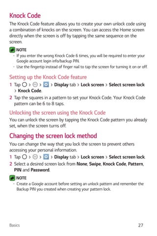 Basics 27
Knock Code
The Knock Code feature allows you to create your own unlock code using
a combination of knocks on the screen. You can access the Home screen
directly when the screen is off by tapping the same sequence on the
screen.
NOTE
If you enter the wrong Knock Code 6 times, you will be required to enter your
Google account login info/backup PIN.
Use the fingertip instead of finger nail to tap the screen for turning it on or off.
Setting up the Knock Code feature
1 Tap > > > Display tab > Lock screen > Select screen lock
> Knock Code.
2 Tap the squares in a pattern to set your Knock Code. Your Knock Code
pattern can be 6 to 8 taps.
Unlocking the screen using the Knock Code
You can unlock the screen by tapping the Knock Code pattern you already
set, when the screen turns off.
Changing the screen lock method
You can change the way that you lock the screen to prevent others
accessing your personal information.
1 Tap > > > Display tab > Lock screen > Select screen lock.
2 Select a desired screen lock from None, Swipe, Knock Code, Pattern,
PIN and Password.
NOTE
Create a Google account before setting an unlock pattern and remember the
Backup PIN you created when creating your pattern lock.
 