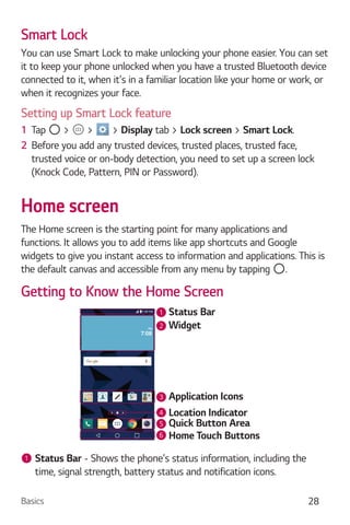 Basics 28
Smart Lock
You can use Smart Lock to make unlocking your phone easier. You can set
it to keep your phone unlocked when you have a trusted Bluetooth device
connected to it, when it's in a familiar location like your home or work, or
when it recognizes your face.
Setting up Smart Lock feature
1 Tap > > > Display tab > Lock screen > Smart Lock.
2 Before you add any trusted devices, trusted places, trusted face,
trusted voice or on-body detection, you need to set up a screen lock
(Knock Code, Pattern, PIN or Password).
Home screen
The Home screen is the starting point for many applications and
functions. It allows you to add items like app shortcuts and Google
widgets to give you instant access to information and applications. This is
the default canvas and accessible from any menu by tapping .
Getting to Know the Home Screen
Status Bar
Application Icons
Widget
Location Indicator
Quick Button Area
Home Touch Buttons
2
1
3
4
5
6
1 Status Bar - Shows the phone's status information, including the
time, signal strength, battery status and notification icons.
 