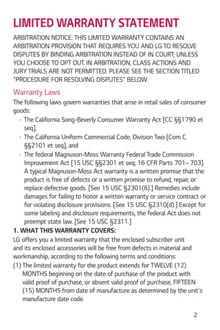 2
LIMITED WARRANTY STATEMENT
ARBITRATION NOTICE: THIS LIMITED WARRANTY CONTAINS AN
ARBITRATION PROVISION THAT REQUIRES YOU AND LG TO RESOLVE
DISPUTES BY BINDING ARBITRATION INSTEAD OF IN COURT, UNLESS
YOU CHOOSE TO OPT OUT. IN ARBITRATION, CLASS ACTIONS AND
JURY TRIALS ARE NOT PERMITTED. PLEASE SEE THE SECTION TITLED
“PROCEDURE FOR RESOLVING DISPUTES” BELOW.
Warranty Laws
The following laws govern warranties that arise in retail sales of consumer
goods:
The California Song-Beverly Consumer Warranty Act [CC §§1790 et
seq],
The California Uniform Commercial Code, Division Two [Com C
§§2101 et seq], and
The federal Magnuson-Moss Warranty Federal Trade Commission
Improvement Act [15 USC §§2301 et seq; 16 CFR Parts 701– 703].
A typical Magnuson-Moss Act warranty is a written promise that the
product is free of defects or a written promise to refund, repair, or
replace defective goods. [See 15 USC §2301(6).] Remedies include
damages for failing to honor a written warranty or service contract or
for violating disclosure provisions. [See 15 USC §2310(d).] Except for
some labeling and disclosure requirements, the federal Act does not
preempt state law. [See 15 USC §2311.]
1. WHAT THIS WARRANTY COVERS:
LG offers you a limited warranty that the enclosed subscriber unit
and its enclosed accessories will be free from defects in material and
workmanship, according to the following terms and conditions:
(1) The limited warranty for the product extends for TWELVE (12)
MONTHS beginning on the date of purchase of the product with
valid proof of purchase, or absent valid proof of purchase, FIFTEEN
(15) MONTHS from date of manufacture as determined by the unit's
manufacture date code.
 
