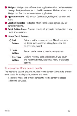 Basics 29
2 Widget - Widgets are self-contained applications that can be accessed
through the Apps drawer or on the Home screen. Unlike a shortcut, a
Widget can function as an on-screen application.
3 Application Icons - Tap an icon (application, folder, etc.) to open and
use it.
4 Location Indicator - Indicates which Home screen canvas you are
currently viewing.
5 Quick Button Area - Provides one-touch access to the function in any
Home screen canvas.
6 Home Touch Buttons
Back
Button
Returns to the previous screen. Also closes pop-
up items, such as menus, dialog boxes and the
on-screen keyboard.
Home
Button
Return to the Home screen from any screen.
Overview
Button
Displays recently used applications. If you touch
and hold this button, it opens a menu of available
options.
To view other Home screen panels
The operating system provides multiple Home screen canvases to provide
more space for adding icons, widgets and more.
Slide your finger left or right across the Home screen to access
additional canvases.
 