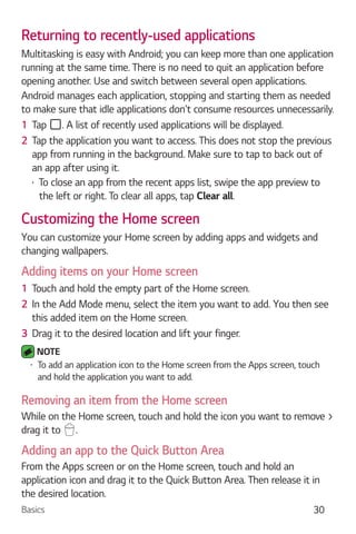 Basics 30
Returning to recently-used applications
Multitasking is easy with Android; you can keep more than one application
running at the same time. There is no need to quit an application before
opening another. Use and switch between several open applications.
Android manages each application, stopping and starting them as needed
to make sure that idle applications don't consume resources unnecessarily.
1 Tap . A list of recently used applications will be displayed.
2 Tap the application you want to access. This does not stop the previous
app from running in the background. Make sure to tap to back out of
an app after using it.
To close an app from the recent apps list, swipe the app preview to
the left or right. To clear all apps, tap Clear all.
Customizing the Home screen
You can customize your Home screen by adding apps and widgets and
changing wallpapers.
Adding items on your Home screen
1 Touch and hold the empty part of the Home screen.
2 In the Add Mode menu, select the item you want to add. You then see
this added item on the Home screen.
3 Drag it to the desired location and lift your finger.
NOTE
To add an application icon to the Home screen from the Apps screen, touch
and hold the application you want to add.
Removing an item from the Home screen
While on the Home screen, touch and hold the icon you want to remove >
drag it to .
Adding an app to the Quick Button Area
From the Apps screen or on the Home screen, touch and hold an
application icon and drag it to the Quick Button Area. Then release it in
the desired location.
 