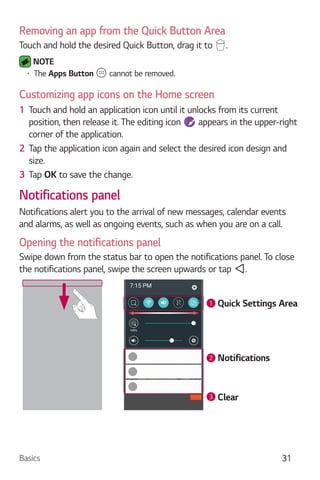 Basics 31
Removing an app from the Quick Button Area
Touch and hold the desired Quick Button, drag it to .
NOTE
The Apps Button cannot be removed.
Customizing app icons on the Home screen
1 Touch and hold an application icon until it unlocks from its current
position, then release it. The editing icon appears in the upper-right
corner of the application.
2 Tap the application icon again and select the desired icon design and
size.
3 Tap OK to save the change.
Notifications panel
Notifications alert you to the arrival of new messages, calendar events
and alarms, as well as ongoing events, such as when you are on a call.
Opening the notifications panel
Swipe down from the status bar to open the notifications panel. To close
the notifications panel, swipe the screen upwards or tap .
1
2
3
Quick Settings Area
Notifications
Clear
 