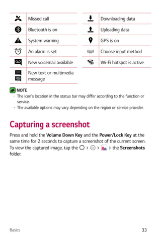 Basics 33
Missed call Downloading data
Bluetooth is on Uploading data
System warning GPS is on
An alarm is set Choose input method
New voicemail available Wi-Fi hotspot is active
New text or multimedia
message
NOTE
The icon's location in the status bar may differ according to the function or
service.
The available options may vary depending on the region or service provider.
Capturing a screenshot
Press and hold the Volume Down Key and the Power/Lock Key at the
same time for 2 seconds to capture a screenshot of the current screen.
To view the captured image, tap the > > > the Screenshots
folder.
 