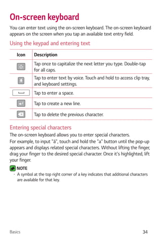 Basics 34
On-screen keyboard
You can enter text using the on-screen keyboard. The on-screen keyboard
appears on the screen when you tap an available text entry field.
Using the keypad and entering text
Icon Description
Tap once to capitalize the next letter you type. Double-tap
for all caps.
Tap to enter text by voice. Touch and hold to access clip tray,
and keyboard settings.
Tap to enter a space.
Tap to create a new line.
Tap to delete the previous character.
Entering special characters
The on-screen keyboard allows you to enter special characters.
For example, to input "á", touch and hold the "a" button until the pop-up
appears and displays related special characters. Without lifting the finger,
drag your finger to the desired special character. Once it's highlighted, lift
your finger.
NOTE
A symbol at the top right corner of a key indicates that additional characters
are available for that key.
 