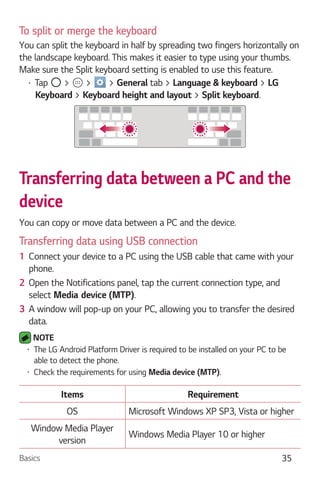 Basics 35
To split or merge the keyboard
You can split the keyboard in half by spreading two fingers horizontally on
the landscape keyboard. This makes it easier to type using your thumbs.
Make sure the Split keyboard setting is enabled to use this feature.
Tap > > > General tab > Language & keyboard > LG
Keyboard > Keyboard height and layout > Split keyboard.
Transferring data between a PC and the
device
You can copy or move data between a PC and the device.
Transferring data using USB connection
1 Connect your device to a PC using the USB cable that came with your
phone.
2 Open the Notifications panel, tap the current connection type, and
select .
3 A window will pop-up on your PC, allowing you to transfer the desired
data.
NOTE
The LG Android Platform Driver is required to be installed on your PC to be
able to detect the phone.
Check the requirements for using .
Items Requirement
OS Microsoft Windows XP SP3, Vista or higher
Window Media Player
version
Windows Media Player 10 or higher
 