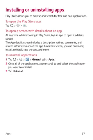 Apps 37
Installing or uninstalling apps
Play Store allows you to browse and search for free and paid applications.
To open the Play Store app
Tap > > .
To open a screen with details about an app
At any time while browsing in Play Store, tap an app to open its details
screen.
The App details screen includes a description, ratings, comments, and
related information about the app. From this screen, you can download,
install, uninstall, rate the app, and more.
To uninstall applications
1 Tap > > > General tab > Apps.
2 Once all of the applications, appear scroll to and select the application
you want to uninstall.
3 Tap Uninstall.
 