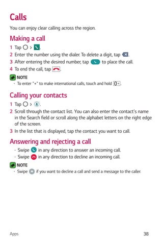 Apps 38
Calls
You can enjoy clear calling across the region.
Making a call
1 Tap > .
2 Enter the number using the dialer. To delete a digit, tap .
3 After entering the desired number, tap to place the call.
4 To end the call, tap .
NOTE
To enter "+" to make international calls, touch and hold .
Calling your contacts
1 Tap > .
2 Scroll through the contact list. You can also enter the contact's name
in the Search field or scroll along the alphabet letters on the right edge
of the screen.
3 In the list that is displayed, tap the contact you want to call.
Answering and rejecting a call
Swipe in any direction to answer an incoming call.
Swipe in any direction to decline an incoming call.
NOTE
Swipe if you want to decline a call and send a message to the caller.
 