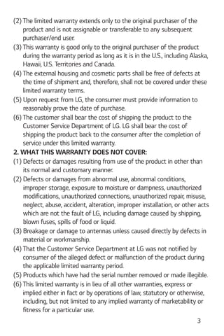 3
(2) The limited warranty extends only to the original purchaser of the
product and is not assignable or transferable to any subsequent
purchaser/end user.
(3) This warranty is good only to the original purchaser of the product
during the warranty period as long as it is in the U.S., including Alaska,
Hawaii, U.S. Territories and Canada.
(4) The external housing and cosmetic parts shall be free of defects at
the time of shipment and, therefore, shall not be covered under these
limited warranty terms.
(5) Upon request from LG, the consumer must provide information to
reasonably prove the date of purchase.
(6) The customer shall bear the cost of shipping the product to the
Customer Service Department of LG. LG shall bear the cost of
shipping the product back to the consumer after the completion of
service under this limited warranty.
2. WHAT THIS WARRANTY DOES NOT COVER:
(1) Defects or damages resulting from use of the product in other than
its normal and customary manner.
(2) Defects or damages from abnormal use, abnormal conditions,
improper storage, exposure to moisture or dampness, unauthorized
modifications, unauthorized connections, unauthorized repair, misuse,
neglect, abuse, accident, alteration, improper installation, or other acts
which are not the fault of LG, including damage caused by shipping,
blown fuses, spills of food or liquid.
(3) Breakage or damage to antennas unless caused directly by defects in
material or workmanship.
(4) That the Customer Service Department at LG was not notified by
consumer of the alleged defect or malfunction of the product during
the applicable limited warranty period.
(5) Products which have had the serial number removed or made illegible.
(6) This limited warranty is in lieu of all other warranties, express or
implied either in fact or by operations of law, statutory or otherwise,
including, but not limited to any implied warranty of marketability or
fitness for a particular use.
 