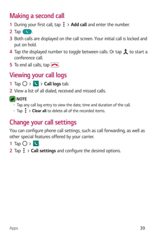 Apps 39
Making a second call
1 During your first call, tap > Add call and enter the number.
2 Tap .
3 Both calls are displayed on the call screen. Your initial call is locked and
put on hold.
4 Tap the displayed number to toggle between calls. Or tap to start a
conference call.
5 To end all calls, tap .
Viewing your call logs
1 Tap > > Call logs tab.
2 View a list of all dialed, received and missed calls.
NOTE
Tap any call log entry to view the date, time and duration of the call.
Tap > Clear all to delete all of the recorded items.
Change your call settings
You can configure phone call settings, such as call forwarding, as well as
other special features offered by your carrier.
1 Tap > .
2 Tap > Call settings and configure the desired options.
 