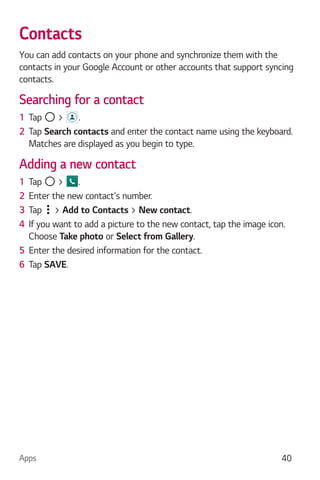 Apps 40
Contacts
You can add contacts on your phone and synchronize them with the
contacts in your Google Account or other accounts that support syncing
contacts.
Searching for a contact
1 Tap > .
2 Tap Search contacts and enter the contact name using the keyboard.
Matches are displayed as you begin to type.
Adding a new contact
1 Tap > .
2 Enter the new contact's number.
3 Tap > Add to Contacts > New contact.
4 If you want to add a picture to the new contact, tap the image icon.
Choose Take photo or Select from Gallery.
5 Enter the desired information for the contact.
6 Tap SAVE.
 