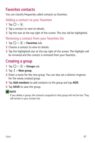 Apps 41
Favorites contacts
You can classify frequently called contacts as favorites.
Adding a contact to your favorites
1 Tap > .
2 Tap a contact to view its details.
3 Tap the star at the top right of the screen. The star will be highlighted.
Removing a contact from your favorites list
1 Tap > > Favorites tab.
2 Choose a contact to view its details.
3 Tap the highlighted star at the top right of the screen. The highlight will
be removed and the contact is removed from your favorites.
Creating a group
1 Tap > > Groups tab.
2 Tap > New group.
3 Enter a name for the new group. You can also set a distinct ringtone
for the newly created group.
4 Tap Add members to add contacts to the group and tap ADD.
5 Tap SAVE to save the group.
NOTE
If you delete a group, the contacts assigned to that group will not be lost. They
will remain in your contact list.
 