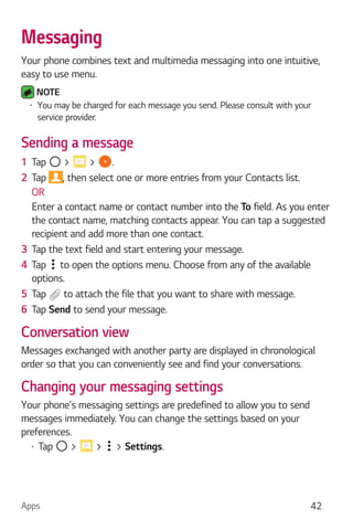 Apps 42
Messaging
Your phone combines text and multimedia messaging into one intuitive,
easy to use menu.
NOTE
You may be charged for each message you send. Please consult with your
service provider.
Sending a message
1 Tap > > .
2 Tap , then select one or more entries from your Contacts list.
OR
Enter a contact name or contact number into the To field. As you enter
the contact name, matching contacts appear. You can tap a suggested
recipient and add more than one contact.
3 Tap the text field and start entering your message.
4 Tap to open the options menu. Choose from any of the available
options.
5 Tap to attach the file that you want to share with message.
6 Tap Send to send your message.
Conversation view
Messages exchanged with another party are displayed in chronological
order so that you can conveniently see and find your conversations.
Changing your messaging settings
Your phone's messaging settings are predefined to allow you to send
messages immediately. You can change the settings based on your
preferences.
Tap > > > Settings.
 