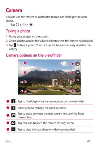 Apps 43
Camera
You can use the camera or camcorder to take and share pictures and
videos.
Tap > > .
Taking a photo
1 Frame your subject on the screen.
2 Green squares around the subject indicates that the camera has focused.
3 Tap to take a photo. Your picture will be automatically saved to the
Gallery.
Camera options on the viewfinder
1 Tap to hide/display the camera options on the viewfinder.
2 Allows you to manage the camera's flash.
3
Tap to swap between the rear camera lens and the front
camera lens.
4 Tap this icon to open the camera settings menu.
5 Tap to view the last photo or video you recorded.
 