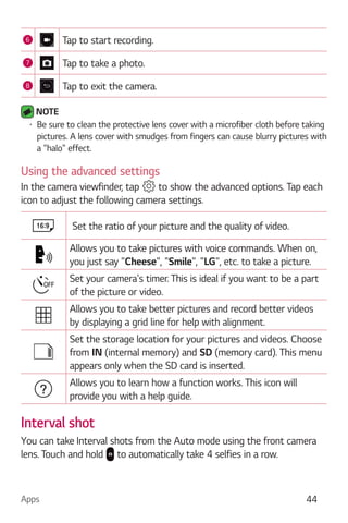 Apps 44
6 Tap to start recording.
7 Tap to take a photo.
8 Tap to exit the camera.
NOTE
Be sure to clean the protective lens cover with a microfiber cloth before taking
pictures. A lens cover with smudges from fingers can cause blurry pictures with
a "halo" effect.
Using the advanced settings
In the camera viewfinder, tap to show the advanced options. Tap each
icon to adjust the following camera settings.
Set the ratio of your picture and the quality of video.
Allows you to take pictures with voice commands. When on,
you just say "Cheese", "Smile", "LG", etc. to take a picture.
Set your camera's timer. This is ideal if you want to be a part
of the picture or video.
Allows you to take better pictures and record better videos
by displaying a grid line for help with alignment.
Set the storage location for your pictures and videos. Choose
from IN (internal memory) and SD (memory card). This menu
appears only when the SD card is inserted.
Allows you to learn how a function works. This icon will
provide you with a help guide.
Interval shot
You can take Interval shots from the Auto mode using the front camera
lens. Touch and hold to automatically take 4 selfies in a row.
 