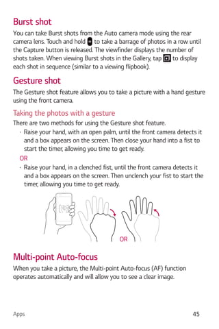 Apps 45
Burst shot
You can take Burst shots from the Auto camera mode using the rear
camera lens. Touch and hold to take a barrage of photos in a row until
the Capture button is released. The viewfinder displays the number of
shots taken. When viewing Burst shots in the Gallery, tap to display
each shot in sequence (similar to a viewing flipbook).
Gesture shot
The Gesture shot feature allows you to take a picture with a hand gesture
using the front camera.
Taking the photos with a gesture
There are two methods for using the Gesture shot feature.
Raise your hand, with an open palm, until the front camera detects it
and a box appears on the screen. Then close your hand into a fist to
start the timer, allowing you time to get ready.
OR
Raise your hand, in a clenched fist, until the front camera detects it
and a box appears on the screen. Then unclench your fist to start the
timer, allowing you time to get ready.
OR
Multi-point Auto-focus
When you take a picture, the Multi-point Auto-focus (AF) function
operates automatically and will allow you to see a clear image.
 