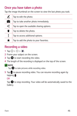Apps 46
Once you have taken a photo
Tap the image thumbnail on the screen to view the last photo you took.
Tap to edit the photo.
Tap to take another photo immediately.
Tap to open the available sharing options.
Tap to delete the photo.
Tap to access additional options.
Tap to add the photo to your favorites.
Recording a video
1 Tap > > .
2 Frame your subject on the screen.
3 Tap to start recording the video.
4 The length of the recording is displayed on the top of the screen.
NOTE
Tap to take pictures while recording video.
5 Tap to pause recording video. You can resume recording again by
tapping .
OR
Tap to stop recording. Your video will be automatically saved to the
Gallery.
 