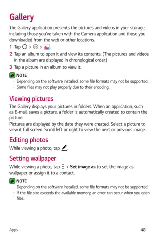 Apps 48
Gallery
The Gallery application presents the pictures and videos in your storage,
including those you've taken with the Camera application and those you
downloaded from the web or other locations.
1 Tap > > .
2 Tap an album to open it and view its contents. (The pictures and videos
in the album are displayed in chronological order.)
3 Tap a picture in an album to view it.
NOTE
Depending on the software installed, some file formats may not be supported.
Some files may not play properly due to their encoding.
Viewing pictures
The Gallery displays your pictures in folders. When an application, such
as E-mail, saves a picture, a folder is automatically created to contain the
picture.
Pictures are displayed by the date they were created. Select a picture to
view it full screen. Scroll left or right to view the next or previous image.
Editing photos
While viewing a photo, tap .
Setting wallpaper
While viewing a photo, tap > Set image as to set the image as
wallpaper or assign it to a contact.
NOTE
Depending on the software installed, some file formats may not be supported.
If the file size exceeds the available memory, an error can occur when you open
files.
 