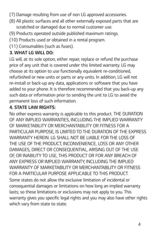 4
(7) Damage resulting from use of non LG approved accessories.
(8) All plastic surfaces and all other externally exposed parts that are
scratched or damaged due to normal customer use.
(9) Products operated outside published maximum ratings.
(10) Products used or obtained in a rental program.
(11) Consumables (such as fuses).
3. WHAT LG WILL DO:
LG will, at its sole option, either repair, replace or refund the purchase
price of any unit that is covered under this limited warranty. LG may
choose at its option to use functionally equivalent re-conditioned,
refurbished or new units or parts or any units. In addition, LG will not
re-install or back-up any data, applications or software that you have
added to your phone. It is therefore recommended that you back-up any
such data or information prior to sending the unit to LG to avoid the
permanent loss of such information.
4. STATE LAW RIGHTS:
No other express warranty is applicable to this product. THE DURATION
OF ANY IMPLIED WARRANTIES, INCLUDING THE IMPLIED WARRANTY
OF MARKETABILITY OR MERCHANTABILITY OR FITNESS FOR A
PARTICULAR PURPOSE, IS LIMITED TO THE DURATION OF THE EXPRESS
WARRANTY HEREIN. LG SHALL NOT BE LIABLE FOR THE LOSS OF
THE USE OF THE PRODUCT, INCONVENIENCE, LOSS OR ANY OTHER
DAMAGES, DIRECT OR CONSEQUENTIAL, ARISING OUT OF THE USE
OF, OR INABILITY TO USE, THIS PRODUCT OR FOR ANY BREACH OF
ANY EXPRESS OR IMPLIED WARRANTY, INCLUDING THE IMPLIED
WARRANTY OF MARKETABILITY OR MERCHANTABILITY OR FITNESS
FOR A PARTICULAR PURPOSE APPLICABLE TO THIS PRODUCT.
Some states do not allow the exclusive limitation of incidental or
consequential damages or limitations on how long an implied warranty
lasts; so these limitations or exclusions may not apply to you. This
warranty gives you specific legal rights and you may also have other rights
which vary from state to state.
 