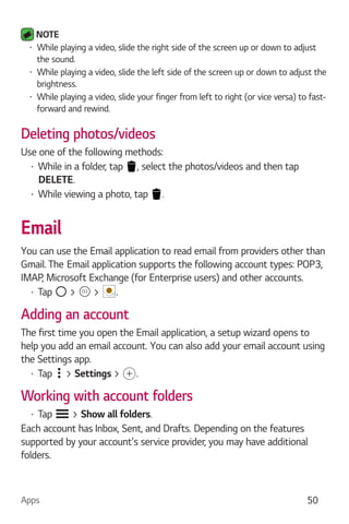 Apps 50
NOTE
While playing a video, slide the right side of the screen up or down to adjust
the sound.
While playing a video, slide the left side of the screen up or down to adjust the
brightness.
While playing a video, slide your finger from left to right (or vice versa) to fast-
forward and rewind.
Deleting photos/videos
Use one of the following methods:
While in a folder, tap , select the photos/videos and then tap
DELETE.
While viewing a photo, tap .
Email
You can use the Email application to read email from providers other than
IMAP, Microsoft Exchange (for Enterprise users) and other accounts.
Tap > > .
Adding an account
The first time you open the Email application, a setup wizard opens to
help you add an email account. You can also add your email account using
the Settings app.
Tap > Settings > .
Working with account folders
Tap > Show all folders.
Each account has Inbox, Sent, and Drafts. Depending on the features
supported by your account's service provider, you may have additional
folders.
 