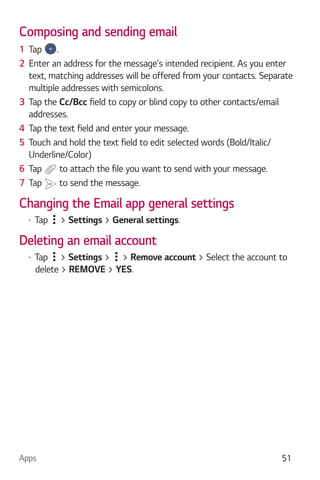 Apps 51
Composing and sending email
1 Tap .
2 Enter an address for the message's intended recipient. As you enter
text, matching addresses will be offered from your contacts. Separate
multiple addresses with semicolons.
3 Tap the Cc/Bcc field to copy or blind copy to other contacts/email
addresses.
4 Tap the text field and enter your message.
5 Touch and hold the text field to edit selected words (Bold/Italic/
Underline/Color)
6 Tap to attach the file you want to send with your message.
7 Tap to send the message.
Changing the Email app general settings
Tap > Settings > General settings.
Deleting an email account
Tap > Settings > > Remove account > Select the account to
delete > REMOVE > YES.
 