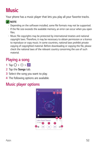 Apps 52
Music
Your phone has a music player that lets you play all your favorite tracks.
NOTE
Depending on the software installed, some file formats may not be supported.
If the file size exceeds the available memory, an error can occur when you open
files.
Music file copyrights may be protected by international treaties and national
copyright laws. Therefore, it may be necessary to obtain permission or a licence
to reproduce or copy music. In some countries, national laws prohibit private
copying of copyrighted material. Before downloading or copying the file, please
check the national laws of the relevant country concerning the use of such
material.
Playing a song
1 Tap > > .
2 Tap the Songs tab.
3 Select the song you want to play.
4 The following options are available.
Music player options
 