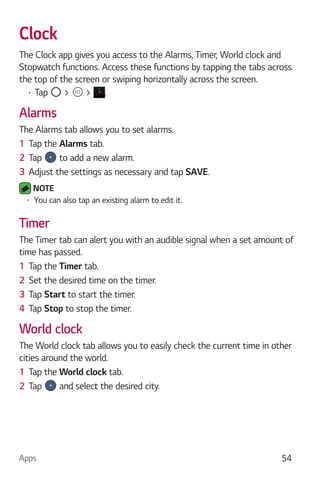 Apps 54
Clock
The Clock app gives you access to the Alarms, Timer, World clock and
Stopwatch functions. Access these functions by tapping the tabs across
the top of the screen or swiping horizontally across the screen.
Tap > > .
Alarms
The Alarms tab allows you to set alarms.
1 Tap the Alarms tab.
2 Tap to add a new alarm.
3 Adjust the settings as necessary and tap SAVE.
NOTE
You can also tap an existing alarm to edit it.
Timer
The Timer tab can alert you with an audible signal when a set amount of
time has passed.
1 Tap the Timer tab.
2 Set the desired time on the timer.
3 Tap Start to start the timer.
4 Tap Stop to stop the timer.
World clock
The World clock tab allows you to easily check the current time in other
cities around the world.
1 Tap the World clock tab.
2 Tap and select the desired city.
 