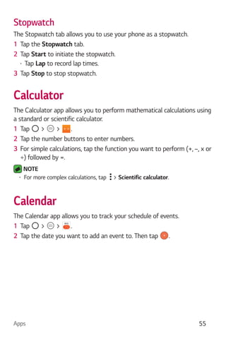 Apps 55
Stopwatch
The Stopwatch tab allows you to use your phone as a stopwatch.
1 Tap the Stopwatch tab.
2 Tap Start to initiate the stopwatch.
Tap Lap to record lap times.
3 Tap Stop to stop stopwatch.
Calculator
The Calculator app allows you to perform mathematical calculations using
a standard or scientific calculator.
1 Tap > > .
2 Tap the number buttons to enter numbers.
3 For simple calculations, tap the function you want to perform (+, –, x or
÷) followed by =.
NOTE
For more complex calculations, tap > Scientific calculator.
Calendar
The Calendar app allows you to track your schedule of events.
1 Tap > > .
2 Tap the date you want to add an event to. Then tap .
 