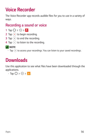 Apps 56
Voice Recorder
The Voice Recorder app records audible files for you to use in a variety of
ways.
Recording a sound or voice
1 Tap > > .
2 Tap to begin recording.
3 Tap to end the recording.
4 Tap to listen to the recording.
NOTE
Tap to access your recordings. You can listen to your saved recordings.
Downloads
Use this application to see what files have been downloaded through the
applications.
Tap > > .
 
