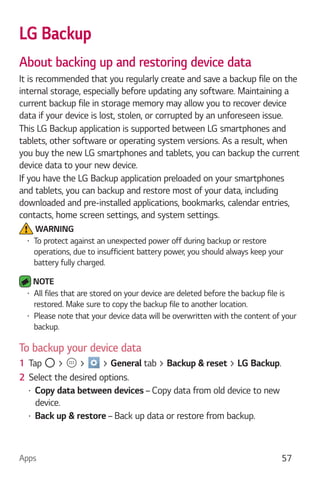 Apps 57
LG Backup
About backing up and restoring device data
It is recommended that you regularly create and save a backup file on the
internal storage, especially before updating any software. Maintaining a
current backup file in storage memory may allow you to recover device
data if your device is lost, stolen, or corrupted by an unforeseen issue.
This LG Backup application is supported between LG smartphones and
tablets, other software or operating system versions. As a result, when
you buy the new LG smartphones and tablets, you can backup the current
device data to your new device.
If you have the LG Backup application preloaded on your smartphones
and tablets, you can backup and restore most of your data, including
downloaded and pre-installed applications, bookmarks, calendar entries,
contacts, home screen settings, and system settings.
WARNING
To protect against an unexpected power off during backup or restore
operations, due to insufficient battery power, you should always keep your
battery fully charged.
NOTE
All files that are stored on your device are deleted before the backup file is
restored. Make sure to copy the backup file to another location.
Please note that your device data will be overwritten with the content of your
backup.
To backup your device data
1 Tap > > > General tab > Backup & reset > LG Backup.
2 Select the desired options.
Copy data between devices – Copy data from old device to new
device.
Back up & restore – Back up data or restore from backup.
 