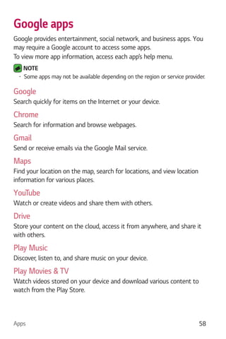 Apps 58
Google apps
Google provides entertainment, social network, and business apps. You
may require a Google account to access some apps.
To view more app information, access each app’s help menu.
NOTE
Some apps may not be available depending on the region or service provider.
Google
Search quickly for items on the Internet or your device.
Chrome
Search for information and browse webpages.
Gmail
Send or receive emails via the Google Mail service.
Maps
Find your location on the map, search for locations, and view location
information for various places.
YouTube
Watch or create videos and share them with others.
Drive
Store your content on the cloud, access it from anywhere, and share it
with others.
Play Music
Discover, listen to, and share music on your device.
Play Movies & TV
Watch videos stored on your device and download various content to
watch from the Play Store.
 