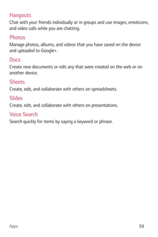 Apps 59
Hangouts
Chat with your friends individually or in groups and use images, emoticons,
and video calls while you are chatting.
Photos
Manage photos, albums, and videos that you have saved on the device
and uploaded to Google+.
Docs
Create new documents or edit any that were created on the web or on
another device.
Sheets
Create, edit, and collaborate with others on spreadsheets.
Slides
Create, edit, and collaborate with others on presentations.
Voice Search
Search quickly for items by saying a keyword or phrase.
 