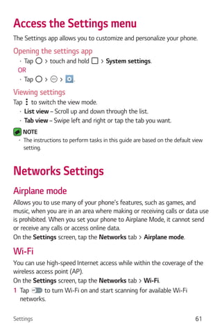 Settings 61
Access the Settings menu
The Settings app allows you to customize and personalize your phone.
Opening the settings app
Tap > touch and hold > System settings.
OR
Tap > > .
Viewing settings
Tap to switch the view mode.
List view – Scroll up and down through the list.
Tab view – Swipe left and right or tap the tab you want.
NOTE
The instructions to perform tasks in this guide are based on the default view
setting.
Networks Settings
Airplane mode
Allows you to use many of your phone's features, such as games, and
music, when you are in an area where making or receiving calls or data use
is prohibited. When you set your phone to Airplane Mode, it cannot send
or receive any calls or access online data.
On the Settings screen, tap the Networks tab > Airplane mode.
Wi-Fi
You can use high-speed Internet access while within the coverage of the
wireless access point (AP).
On the Settings screen, tap the Networks tab > Wi-Fi.
1 Tap to turn Wi-Fi on and start scanning for available Wi-Fi
networks.
 